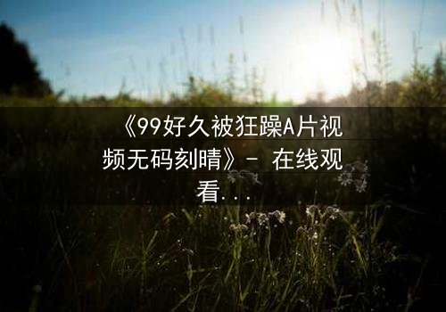 《99好久被狂躁A片视频无码刻晴》- 在线观看完整无删 - 揭开角色内心风暴的隐秘篇章