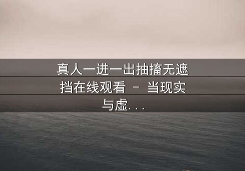 真人一进一出抽搐无遮挡在线观看 - 当现实与虚拟的界限彻底崩塌