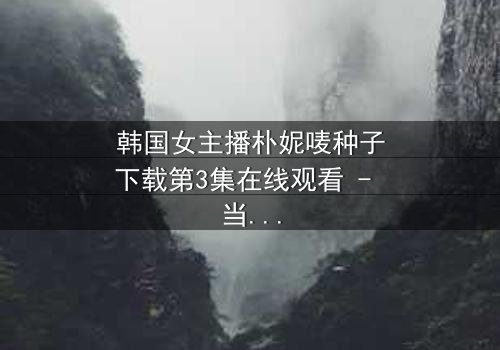 韩国女主播朴妮唛种子下载第3集在线观看 - 当虚拟面具被撕裂,真实人生如何抉择?
