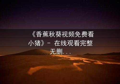 《香蕉秋葵视频免费看小猪》- 在线观看完整无删 - 当食物与动物开启禁忌对话