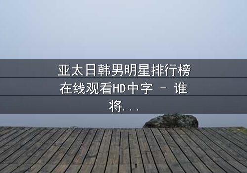 亚太日韩男明星排行榜在线观看HD中字 - 谁将登顶巅峰?