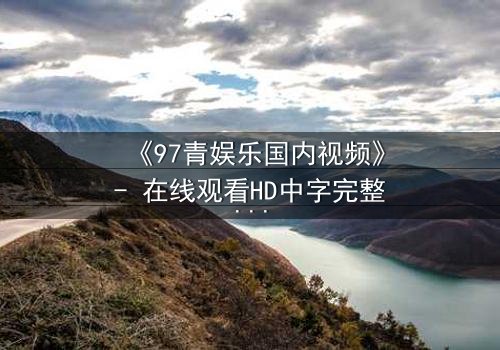 《97青娱乐国内视频》- 在线观看HD中字完整无删 - 揭开青春背后隐藏的黑暗秘密