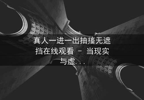 真人一进一出抽搐无遮挡在线观看 - 当现实与虚幻交织,谁能逃脱命运的抽搐?