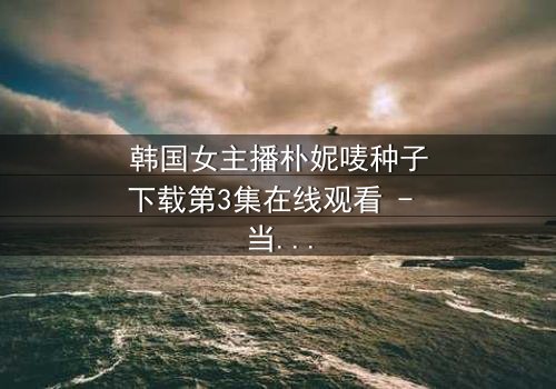 韩国女主播朴妮唛种子下载第3集在线观看 - 当虚拟身份被无情揭穿,她将如何抉择?