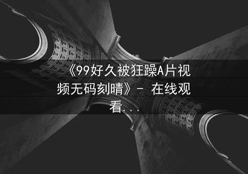 《99好久被狂躁A片视频无码刻晴》- 在线观看完整无删 - 揭开角色内心风暴的终极秘密