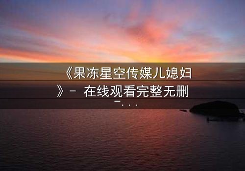 《果冻星空传媒儿媳妇》- 在线观看完整无删 - 揭开豪门背后的禁忌秘密