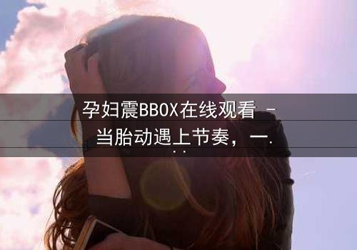 孕妇震BBOX在线观看 - 当胎动遇上节奏,一场惊心动魄的生死对决!