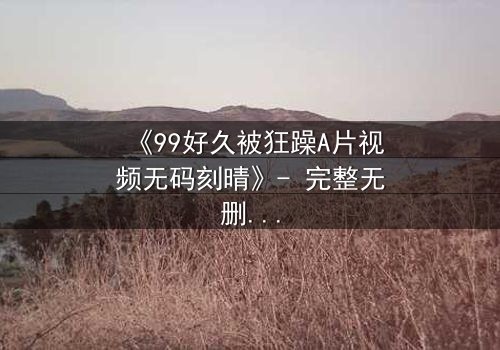 《99好久被狂躁A片视频无码刻晴》- 完整无删 - 揭开角色内心的黑暗秘密