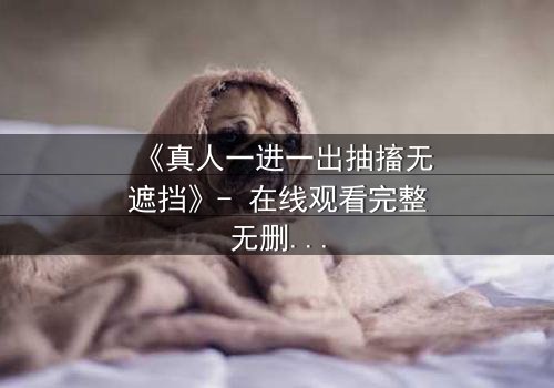 《真人一进一出抽搐无遮挡》- 在线观看完整无删 - 揭秘人性边缘的惊悚之旅