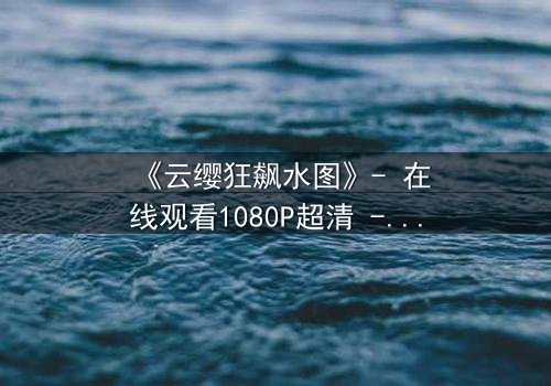 《云缨狂飙水图》- 在线观看1080P超清 - 揭秘她为何不惜一切代价