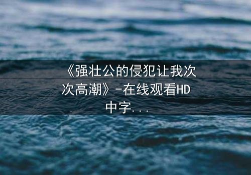 《强壮公的侵犯让我次次高潮》-在线观看HD中字 - 免费1080P超清完整无删