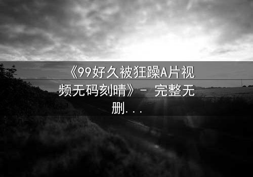 《99好久被狂躁A片视频无码刻晴》- 完整无删版 - 揭开角色内心风暴的终极秘密