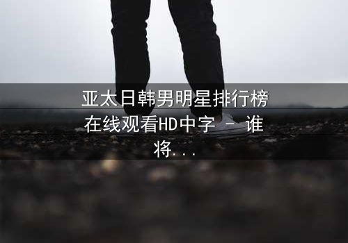 亚太日韩男明星排行榜在线观看HD中字 - 谁将登顶巅峰?
