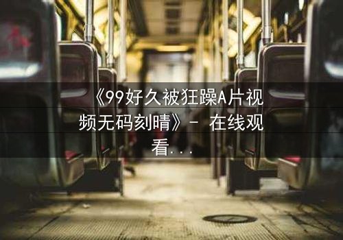 《99好久被狂躁A片视频无码刻晴》- 在线观看 - 一场无法抗拒的视觉盛宴