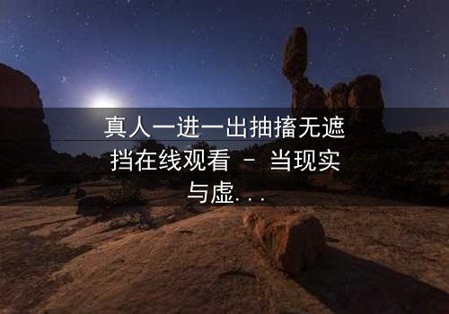 真人一进一出抽搐无遮挡在线观看 - 当现实与虚幻的界限崩塌,谁还能分清真相?