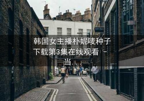 韩国女主播朴妮唛种子下载第3集在线观看 - 当直播镜头背后的秘密被揭开