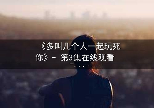 《多叫几个人一起玩死你》- 第3集在线观看 - 揭开人性最黑暗的复仇游戏