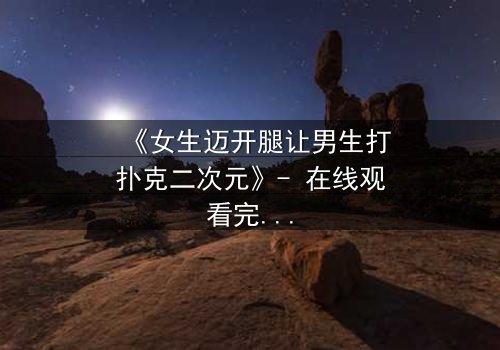 《女生迈开腿让男生打扑克二次元》- 在线观看完整无删 - 当二次元少女的腿成为赌注,谁能赢下这场心跳对决?