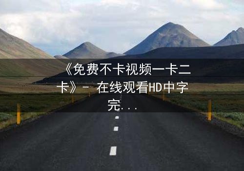 《免费不卡视频一卡二卡》- 在线观看HD中字完整无删 - 当免费遇上卡顿,真相令人窒息