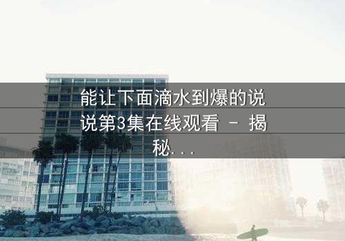 能让下面滴水到爆的说说第3集在线观看 - 揭秘情感风暴的终极引爆点!