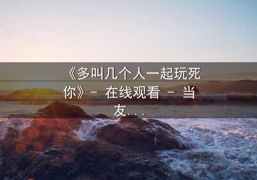 《多叫几个人一起玩死你》- 在线观看 - 当友情变成致命游戏