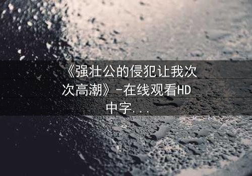 《强壮公的侵犯让我次次高潮》-在线观看HD中字 - 免费1080P超清完整无删