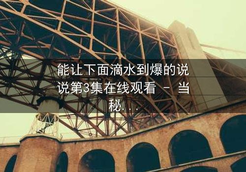 能让下面滴水到爆的说说第3集在线观看 - 当秘密被揭开,谁能全身而退?