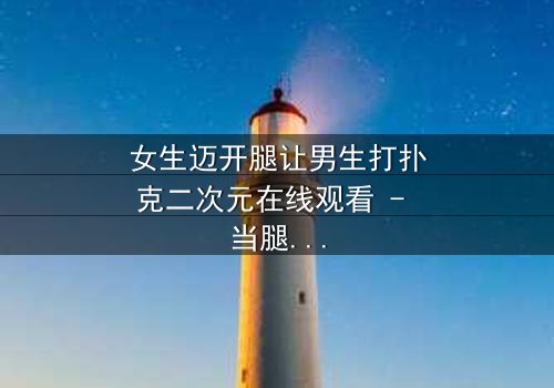 女生迈开腿让男生打扑克二次元在线观看 - 当腿技遇上扑克牌,二次元恋爱喜剧爆笑上演!