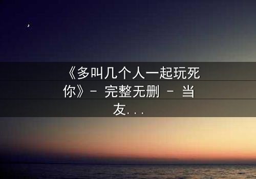 《多叫几个人一起玩死你》- 完整无删 - 当友情变成致命游戏