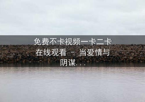 免费不卡视频一卡二卡在线观看 - 当爱情与阴谋交织,谁能揭开真相?
