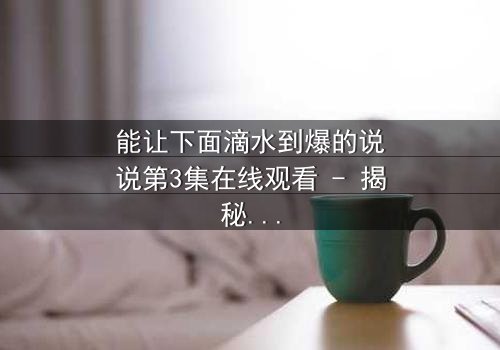 能让下面滴水到爆的说说第3集在线观看 - 揭秘那些让你心跳加速的秘密对话!