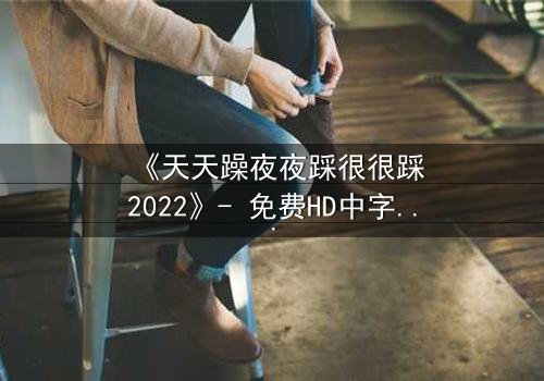 《天天躁夜夜踩很很踩2022》- 免费HD中字 - 第7集完整无删