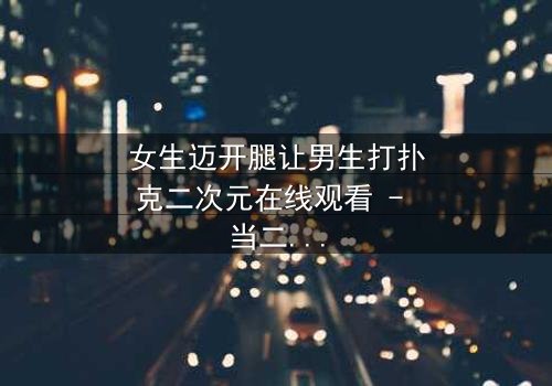 女生迈开腿让男生打扑克二次元在线观看 - 当二次元少女的腿成为赌注,谁能赢下这场心跳对决?