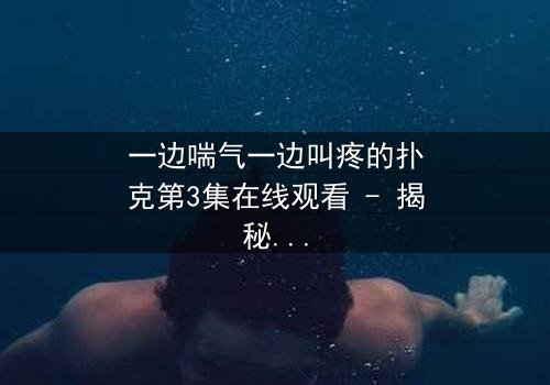 一边喘气一边叫疼的扑克第3集在线观看 - 揭秘那副会呼吸的牌局背后隐藏的惊天秘密