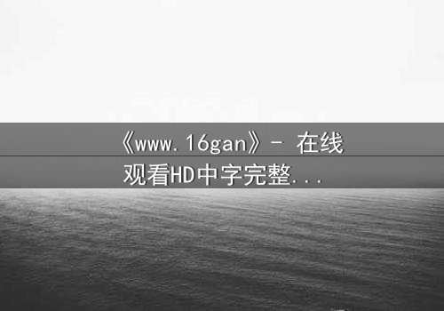 《www.16gan》- 在线观看HD中字完整无删版 - 揭开人性最深层的秘密与救赎