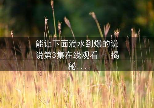 能让下面滴水到爆的说说第3集在线观看 - 揭秘那些让你心跳加速的秘密对话!