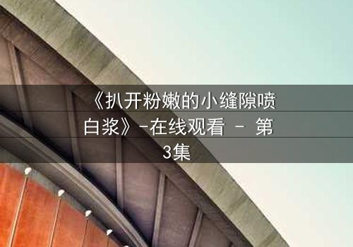 《扒开粉嫩的小缝隙喷白浆》-在线观看 - 第3集