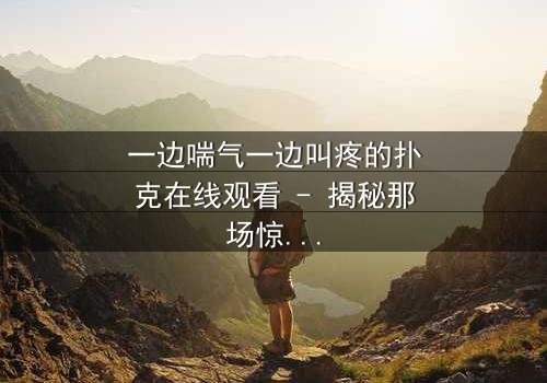 一边喘气一边叫疼的扑克在线观看 - 揭秘那场惊心动魄的牌局