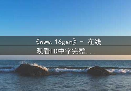 《www.16gan》- 在线观看HD中字完整无删 - 揭开禁忌游戏的致命真相