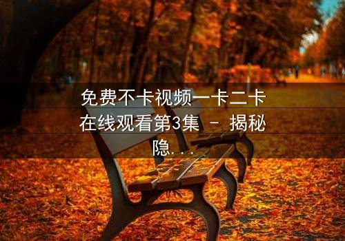 免费不卡视频一卡二卡在线观看第3集 - 揭秘隐藏的真相,你敢点开吗?