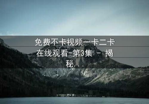 免费不卡视频一卡二卡在线观看-第3集 - 揭秘隐藏的真相,你敢点开吗?