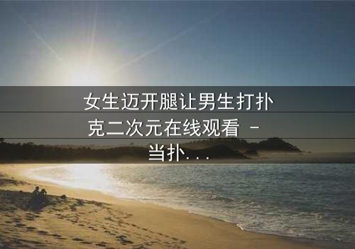 女生迈开腿让男生打扑克二次元在线观看 - 当扑克牌成为爱情赌局,谁将赢得真心?