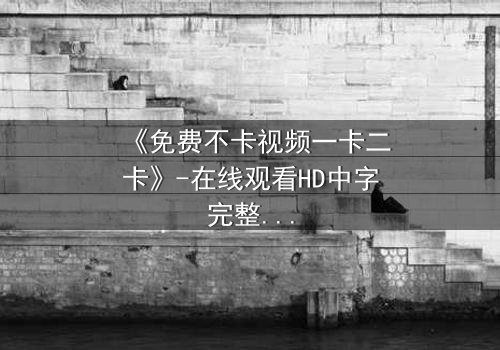 《免费不卡视频一卡二卡》-在线观看HD中字完整无删影视大全第3集 - 揭秘隐藏的真相,你敢看吗?
