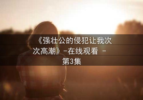 《强壮公的侵犯让我次次高潮》-在线观看 - 第3集