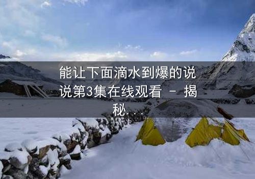 能让下面滴水到爆的说说第3集在线观看 - 揭秘情感风暴的终极引爆点
