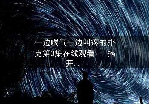 一边喘气一边叫疼的扑克第3集在线观看 - 揭开隐藏的致命赌局