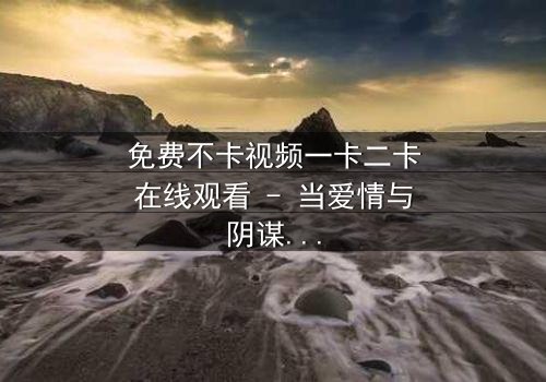 免费不卡视频一卡二卡在线观看 - 当爱情与阴谋交织,谁能揭开真相的面纱?