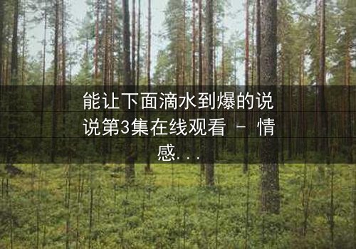 能让下面滴水到爆的说说第3集在线观看 - 情感风暴引爆极致泪点
