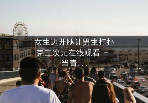 女生迈开腿让男生打扑克二次元在线观看 - 当青春赌局遇上心跳加速的二次元对决!