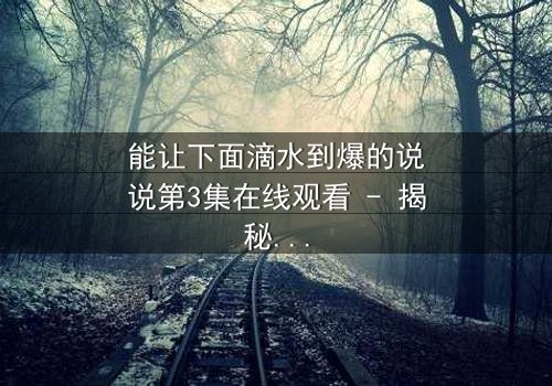能让下面滴水到爆的说说第3集在线观看 - 揭秘那些让你心跳加速的瞬间